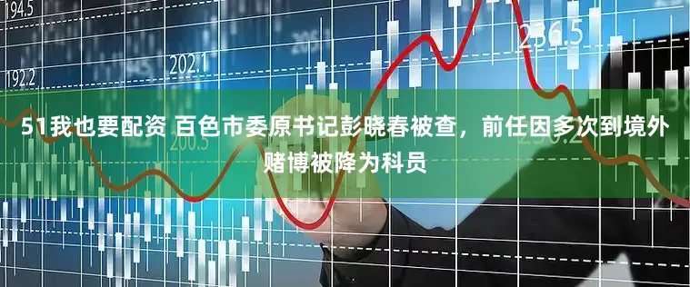 51我也要配资 百色市委原书记彭晓春被查，前任因多次到境外赌博被降为科员
