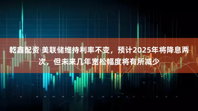 乾鑫配资 美联储维持利率不变，预计2025年将降息两次，但未来几年宽松幅度将有所减少