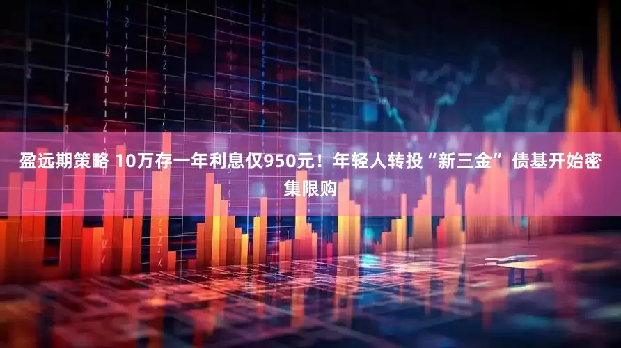 盈远期策略 10万存一年利息仅950元！年轻人转投“新三金” 债基开始密集限购