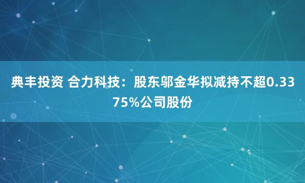 典丰投资 合力科技：股东邬金华拟减持不超0.3375%公司股份