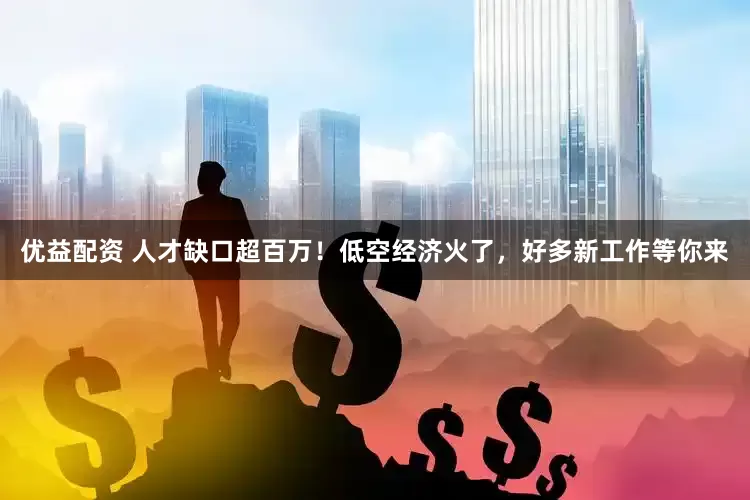 优益配资 人才缺口超百万！低空经济火了，好多新工作等你来