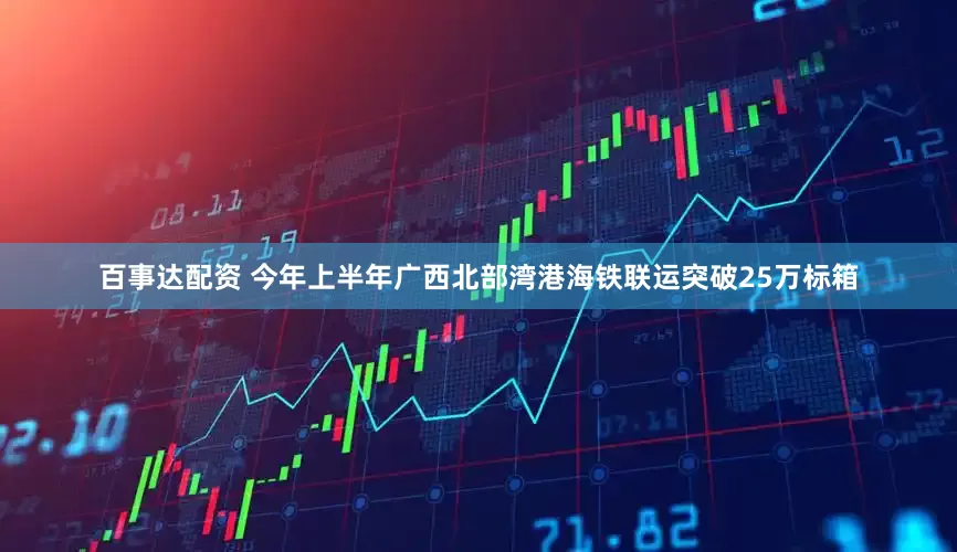 百事达配资 今年上半年广西北部湾港海铁联运突破25万标箱