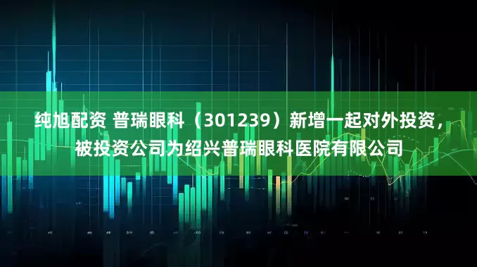 纯旭配资 普瑞眼科（301239）新增一起对外投资，被投资公司为绍兴普瑞眼科医院有限公司