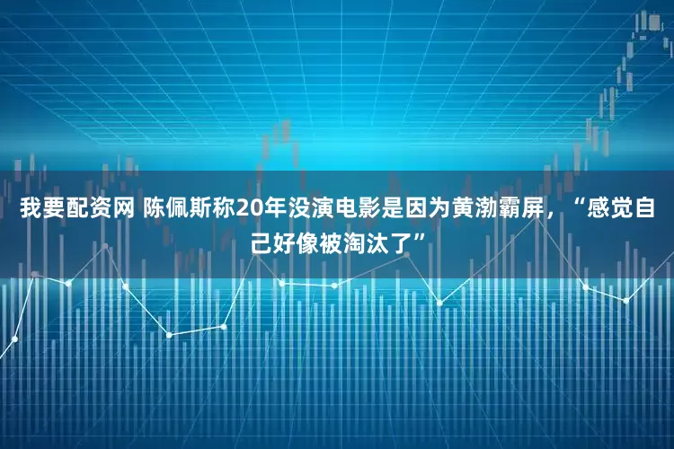 我要配资网 陈佩斯称20年没演电影是因为黄渤霸屏，“感觉自己好像被淘汰了”