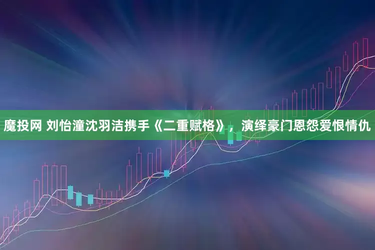 魔投网 刘怡潼沈羽洁携手《二重赋格》，演绎豪门恩怨爱恨情仇