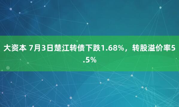 大资本 7月3日楚江转债下跌1.68%，转股溢价率5.5%