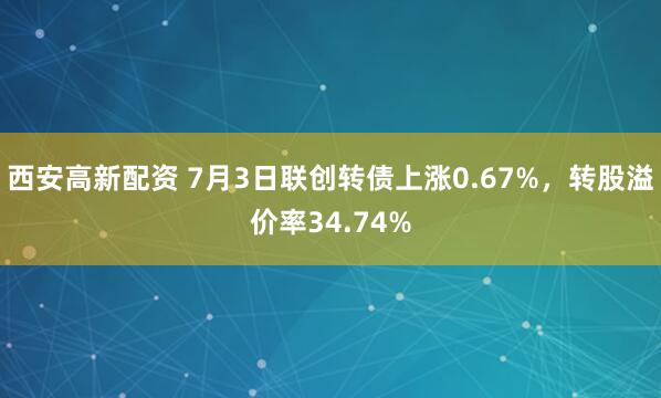 西安高新配资 7月3日联创转债上涨0.67%，转股溢价率34.74%