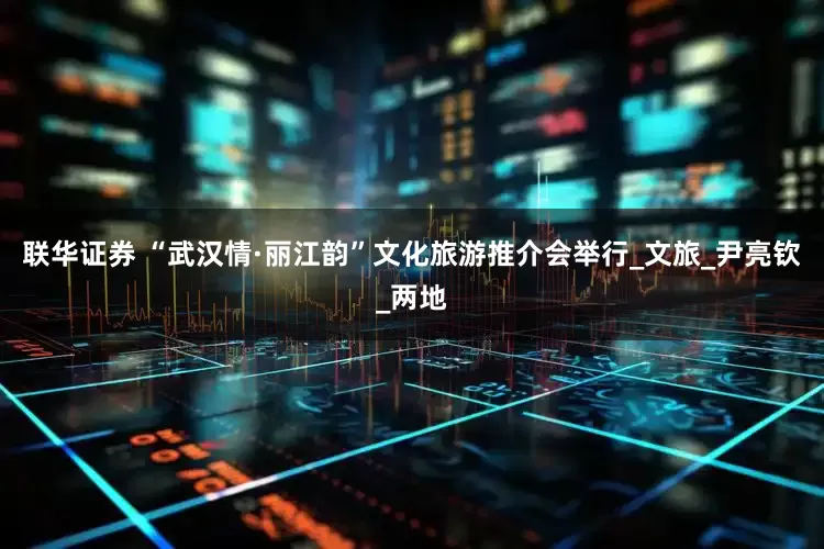 联华证券 “武汉情·丽江韵”文化旅游推介会举行_文旅_尹亮钦_两地