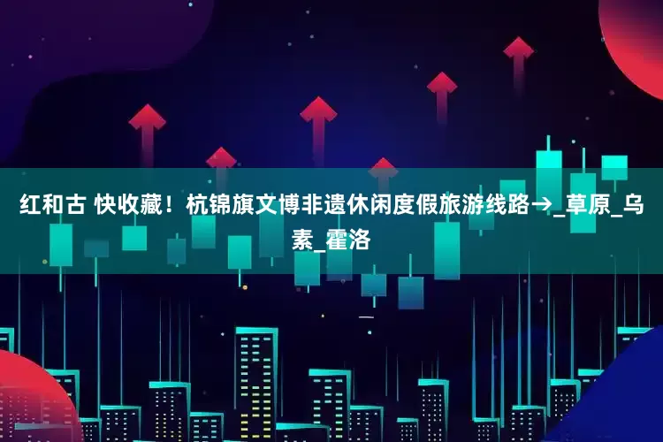 红和古 快收藏！杭锦旗文博非遗休闲度假旅游线路→_草原_乌素_霍洛