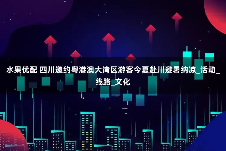 水果优配 四川邀约粤港澳大湾区游客今夏赴川避暑纳凉_活动_线路_文化