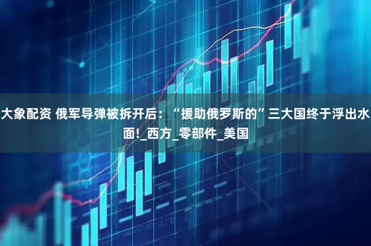 大象配资 俄军导弹被拆开后：“援助俄罗斯的”三大国终于浮出水面!_西方_零部件_美国