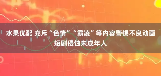 水果优配 充斥“色情”“霸凌”等内容警惕不良动画短剧侵蚀未成年人
