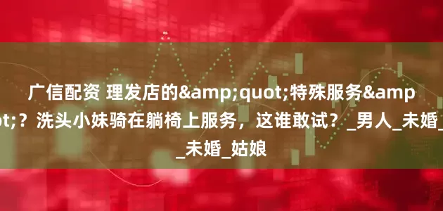 广信配资 理发店的&quot;特殊服务&quot;？洗头小妹骑在躺椅上服务，这谁敢试？_男人_未婚_姑娘