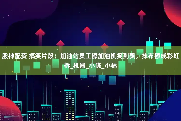 股神配资 搞笑片段：加油站员工擦加油机笑到飘，抹布擦成彩虹桥_机器_小陈_小林