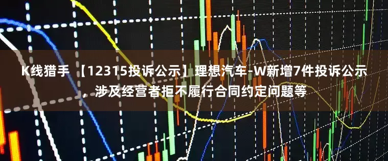 K线猎手 【12315投诉公示】理想汽车-W新增7件投诉公示，涉及经营者拒不履行合同约定问题等