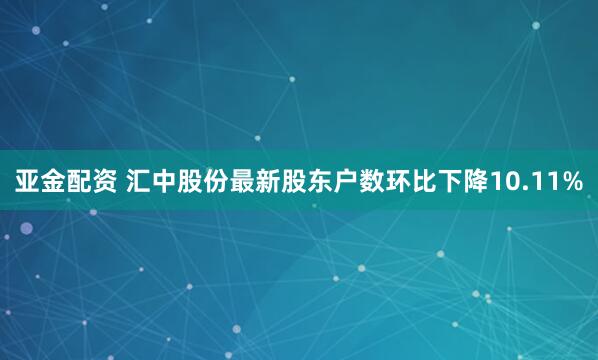 亚金配资 汇中股份最新股东户数环比下降10.11%