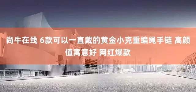尚牛在线 6款可以一直戴的黄金小克重编绳手链 高颜值寓意好 网红爆款