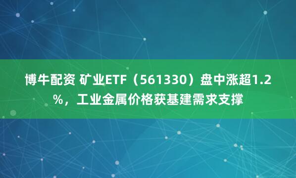 博牛配资 矿业ETF（561330）盘中涨超1.2%，工业金属价格获基建需求支撑