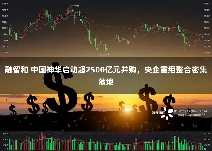 融智和 中国神华启动超2500亿元并购，央企重组整合密集落地