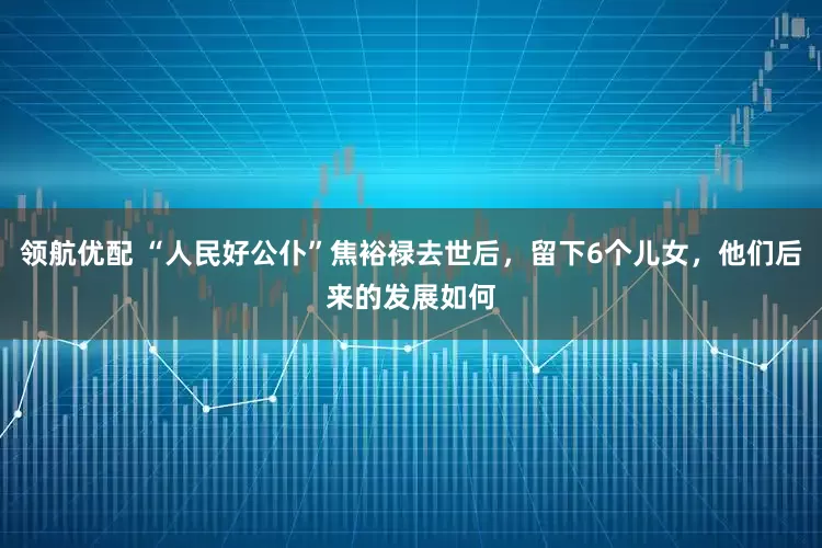 领航优配 “人民好公仆”焦裕禄去世后，留下6个儿女，他们后来的发展如何