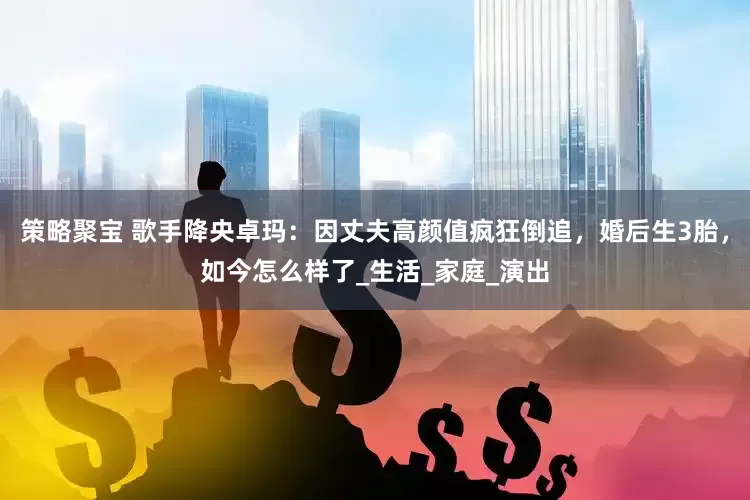 策略聚宝 歌手降央卓玛：因丈夫高颜值疯狂倒追，婚后生3胎，如今怎么样了_生活_家庭_演出