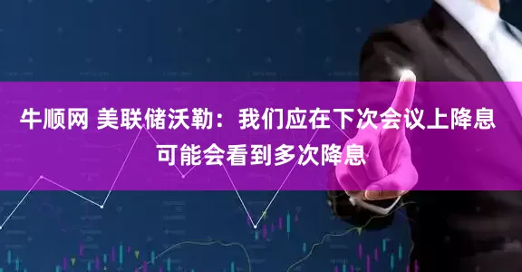牛顺网 美联储沃勒：我们应在下次会议上降息 可能会看到多次降息