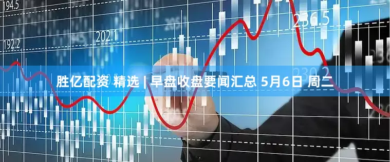 胜亿配资 精选 | 早盘收盘要闻汇总 5月6日 周二