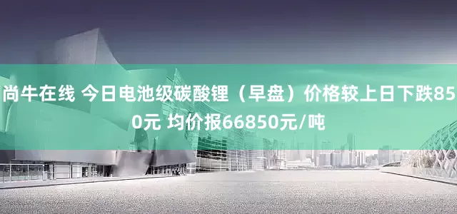 尚牛在线 今日电池级碳酸锂（早盘）价格较上日下跌850元 均价报66850元/吨