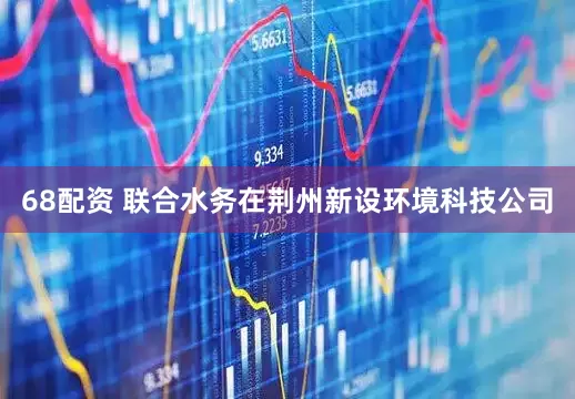 68配资 联合水务在荆州新设环境科技公司