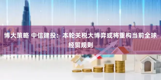 博大策略 中信建投：本轮关税大博弈或将重构当前全球经贸规则