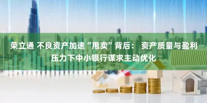 荣立通 不良资产加速“甩卖”背后： 资产质量与盈利压力下中小银行谋求主动优化