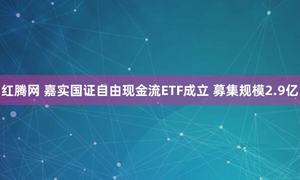红腾网 嘉实国证自由现金流ETF成立 募集规模2.9亿