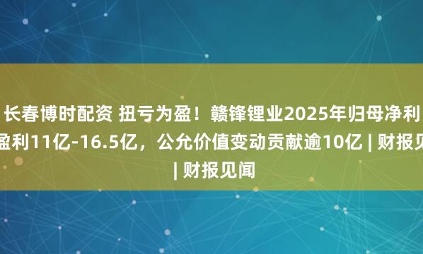 长春博时配资 扭亏为盈！赣锋锂业2025年归母净利预盈利11亿-16.5亿，公允价值变动贡献逾10亿 | 财报见闻