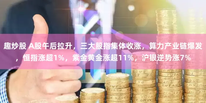 趣炒股 A股午后拉升，三大股指集体收涨，算力产业链爆发，恒指涨超1%，紫金黄金涨超11%，沪银逆势涨7%