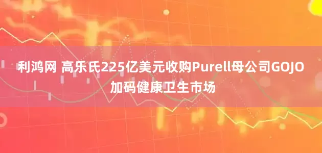 利鸿网 高乐氏225亿美元收购Purell母公司GOJO 加码健康卫生市场