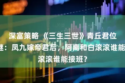 深富策略 《三生三世》青丘君位归属谜：凤九嫁帝君后，阿离和白滚滚谁能接班？