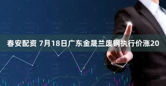 春安配资 7月18日广东金晟兰废钢执行价涨20